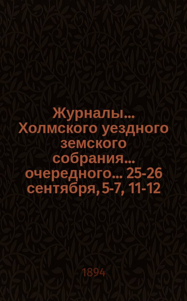 Журналы... Холмского уездного земского собрания... очередного... 25-26 сентября, 5-7, 11-12, 18-20 октября 1893 года и чрезвычайного 6-го марта 1894 года