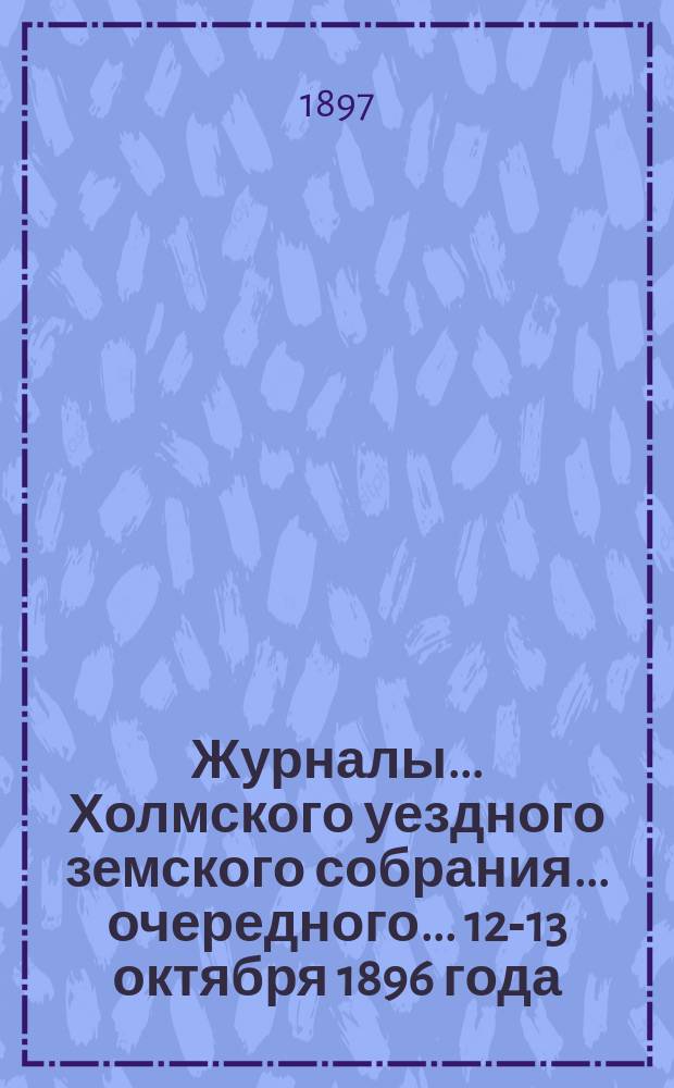 Журналы... Холмского уездного земского собрания... очередного... 12-13 октября 1896 года