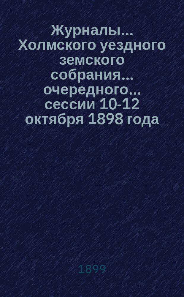 Журналы... Холмского уездного земского собрания... очередного... сессии 10-12 октября 1898 года