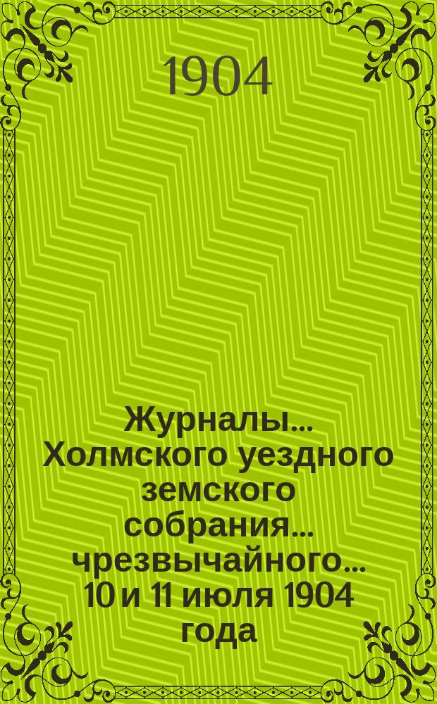 Журналы... Холмского уездного земского собрания... чрезвычайного... 10 и 11 июля 1904 года