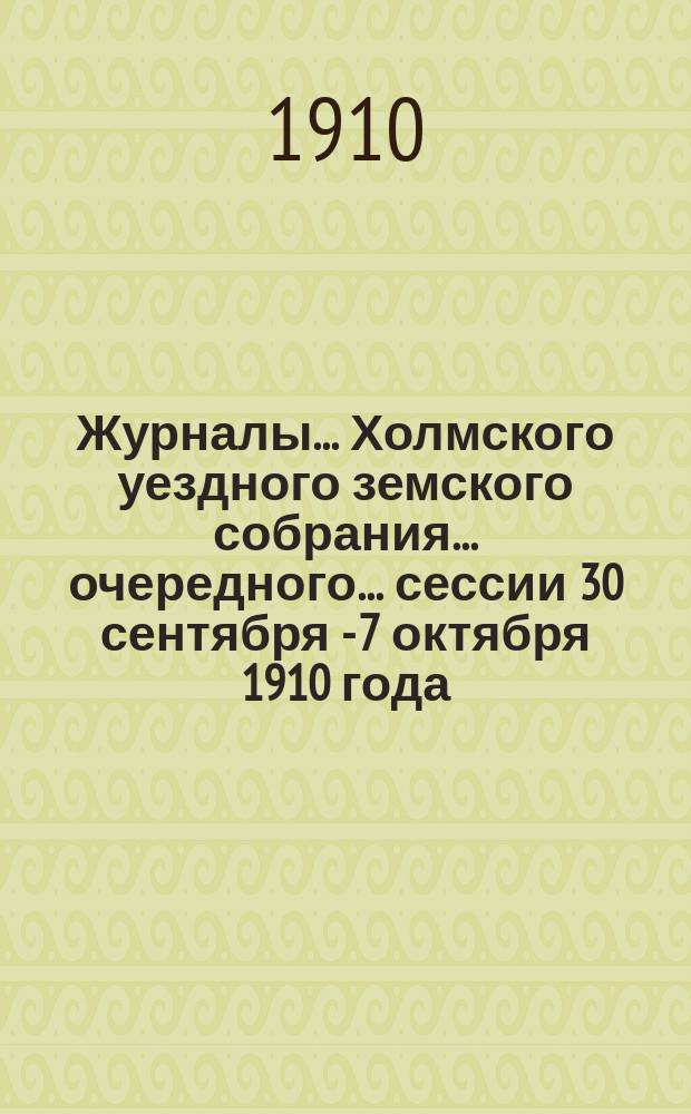 Журналы... Холмского уездного земского собрания... очередного... сессии 30 сентября - 7 октября 1910 года