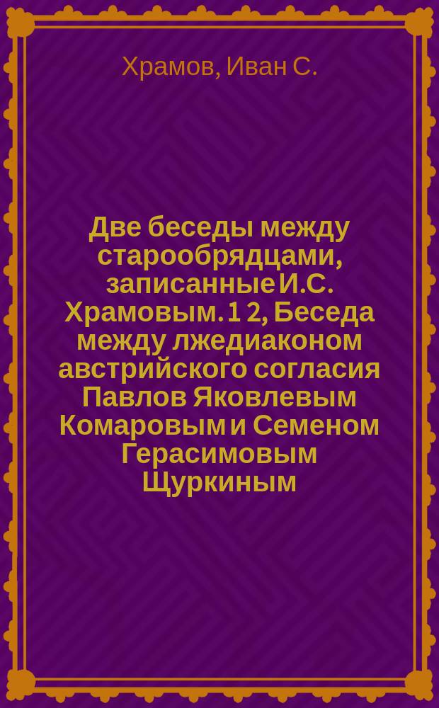 Две беседы между старообрядцами, записанные И.С. Храмовым. 1 [2, Беседа между лжедиаконом австрийского согласия Павлов Яковлевым Комаровым и Семеном Герасимовым Щуркиным. Беседа в селе Бекове между именуемым старообрядцем австрийского согласия И.О. Щукаревым и усумнившимся в правоте раскола И.И. Забелиным]