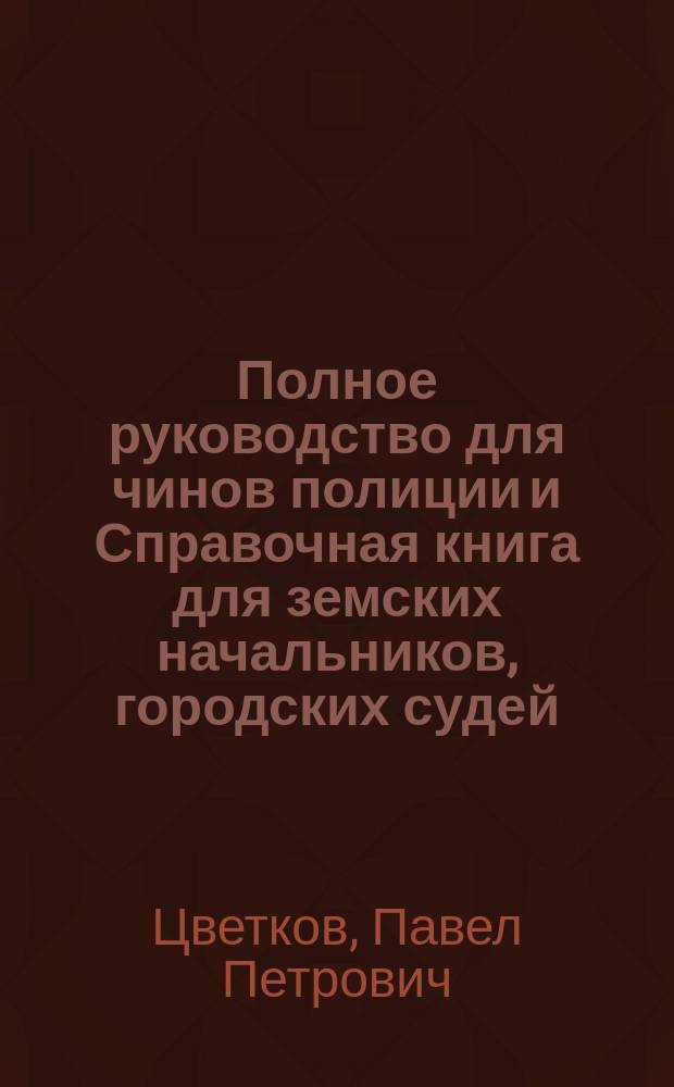 Полное руководство для чинов полиции и Справочная книга для земских начальников, городских судей, волостных управлений и торгово-промышленных лиц : Сб. законов и распоряжений правительства с прил. алф. указ. законов на все случаи