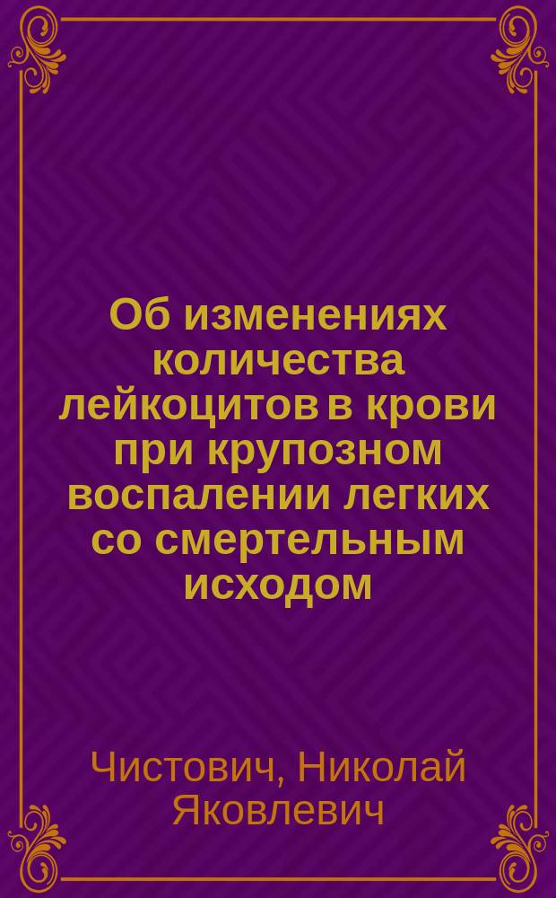 ...Об изменениях количества лейкоцитов в крови при крупозном воспалении легких со смертельным исходом : Сообщ. в заседании О-ва рус. врачей 2 дек. 1893 г