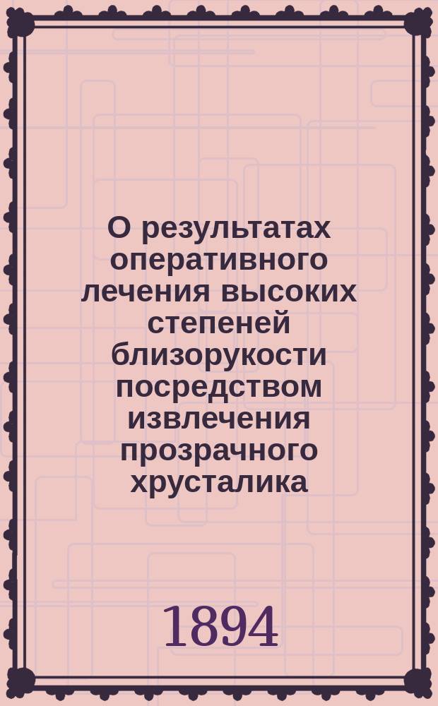 О результатах оперативного лечения высоких степеней близорукости посредством извлечения прозрачного хрусталика : Докл., чит. на 5 Съезде рус. врачей в память Н.И. Пирогова