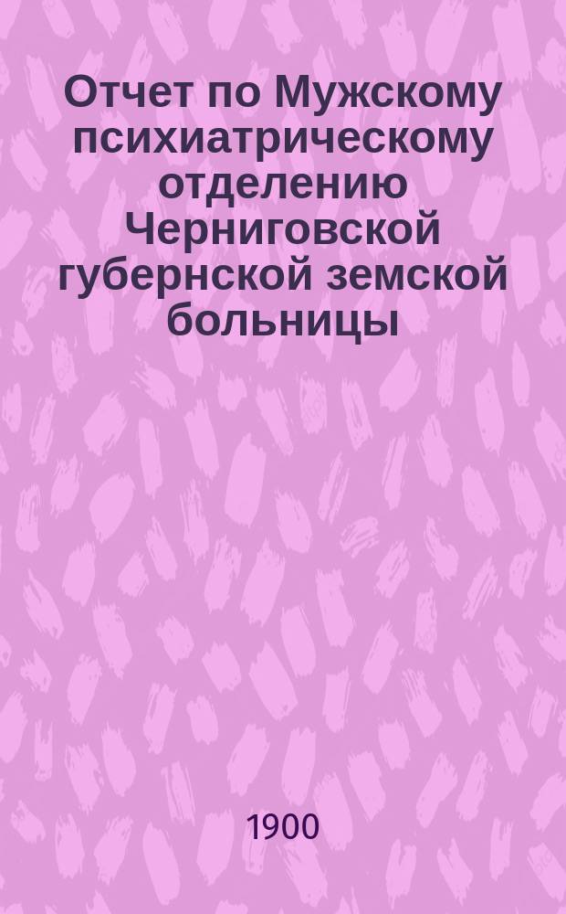 Отчет по Мужскому психиатрическому отделению Черниговской губернской земской больницы... ... за 1898 год