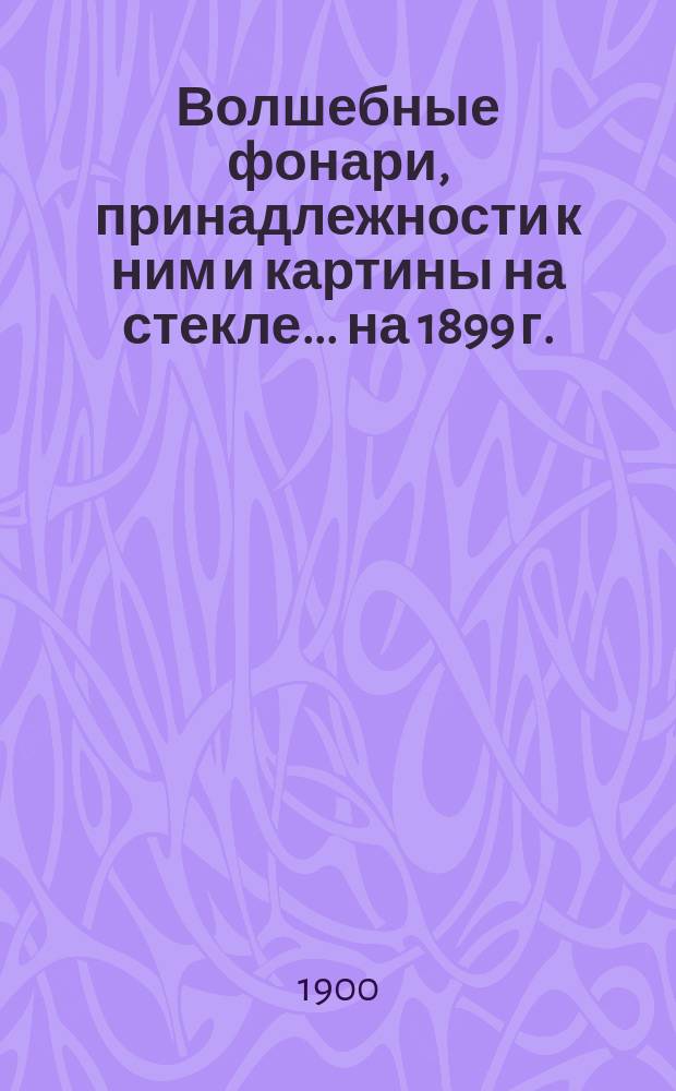 Волшебные фонари, принадлежности к ним и картины на стекле... ... [на 1899 г.]