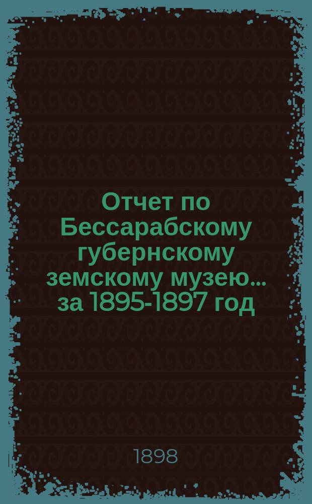 Отчет по Бессарабскому губернскому земскому музею... за 1895-1897 год