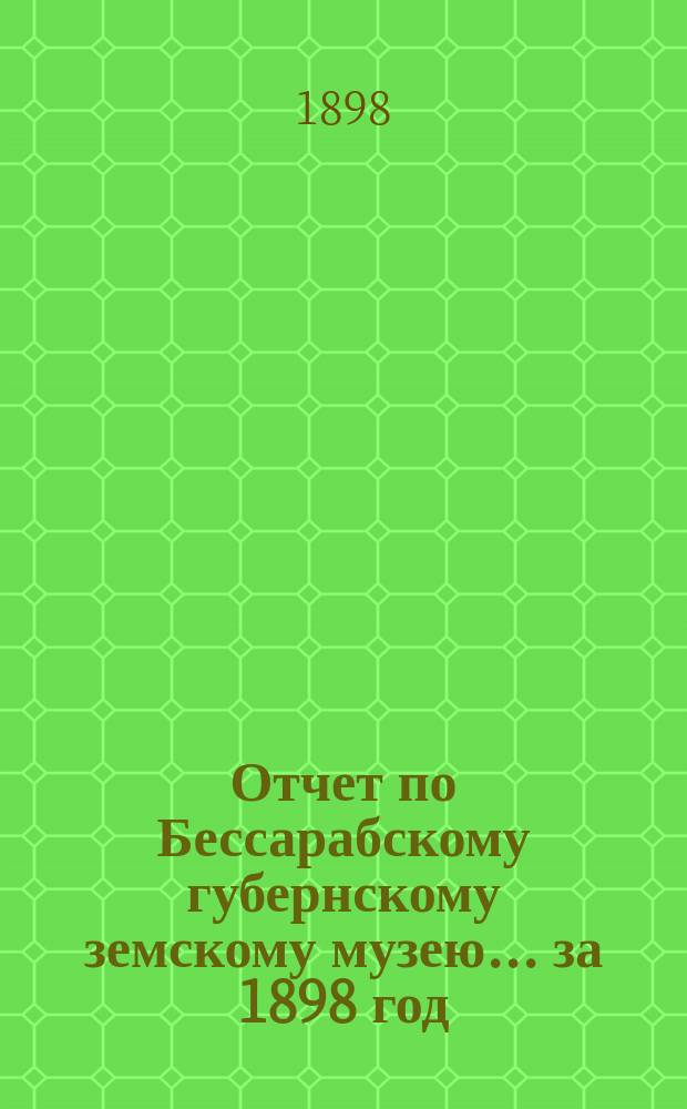 Отчет по Бессарабскому губернскому земскому музею... за 1898 год