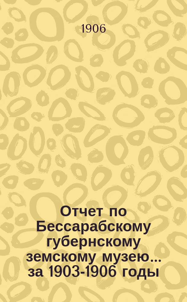 Отчет по Бессарабскому губернскому земскому музею... за 1903-1906 годы