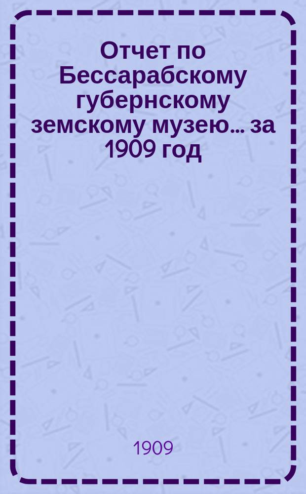 Отчет по Бессарабскому губернскому земскому музею... за 1909 год