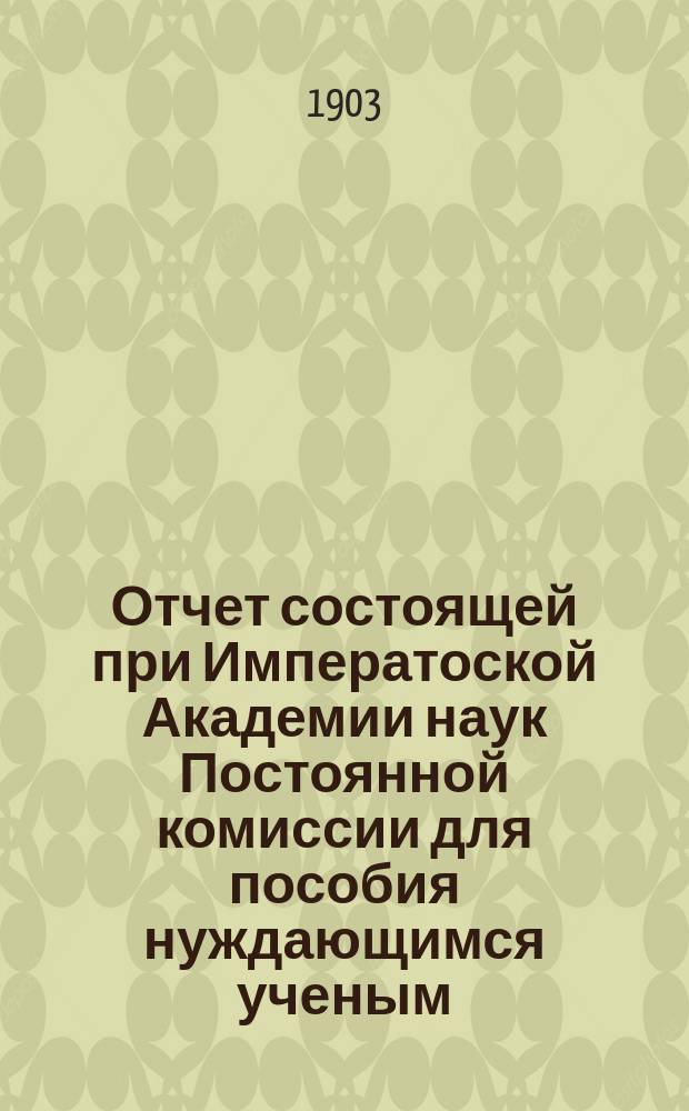 Отчет состоящей при Императоской Академии наук Постоянной комиссии для пособия нуждающимся ученым, литераторам и публицистам, составленный к годовому торжественному собранию Академии... за 1903 год