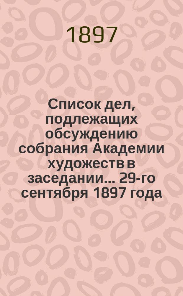 Список дел, подлежащих обсуждению собрания Академии художеств в заседании... ... 29-го сентября 1897 года