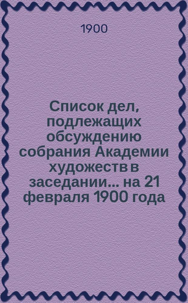 Список дел, подлежащих обсуждению собрания Академии художеств в заседании... ... на 21 февраля 1900 года : ... на 21 февраля 1900 года. Проект устава Общества вспомоществования нуждающимся учащимся Пензенского художественного училища