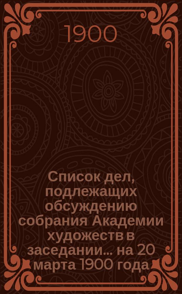 Список дел, подлежащих обсуждению собрания Академии художеств в заседании... ... на 20 марта 1900 года : ... на 20 марта 1900 года. Правила для учеников Высшего художественного училища по Живописно-скульптурному отделению