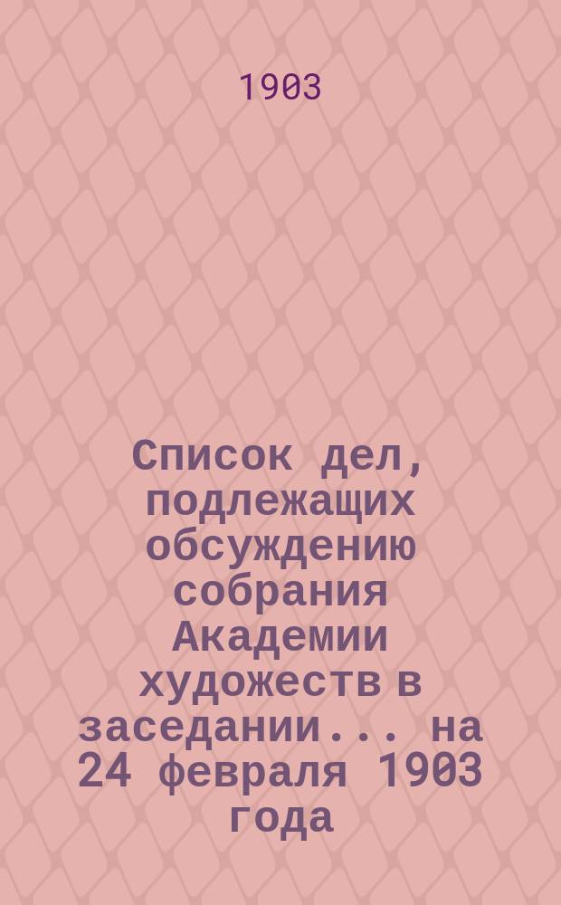 Список дел, подлежащих обсуждению собрания Академии художеств в заседании... ... на 24 февраля 1903 года
