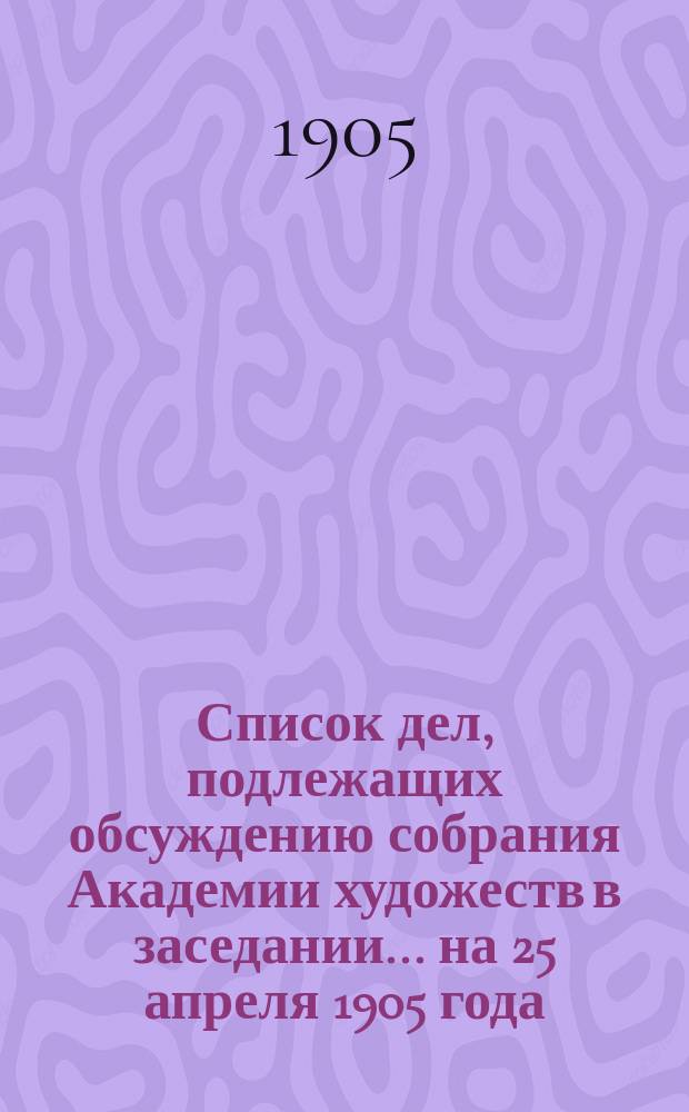Список дел, подлежащих обсуждению собрания Академии художеств в заседании... ... на 25 апреля 1905 года