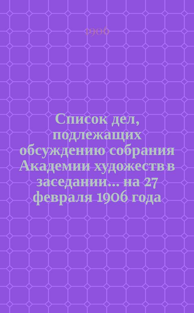 Список дел, подлежащих обсуждению собрания Академии художеств в заседании... ... на 27 февраля 1906 года