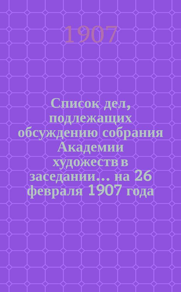 Список дел, подлежащих обсуждению собрания Академии художеств в заседании... ... на 26 февраля 1907 года