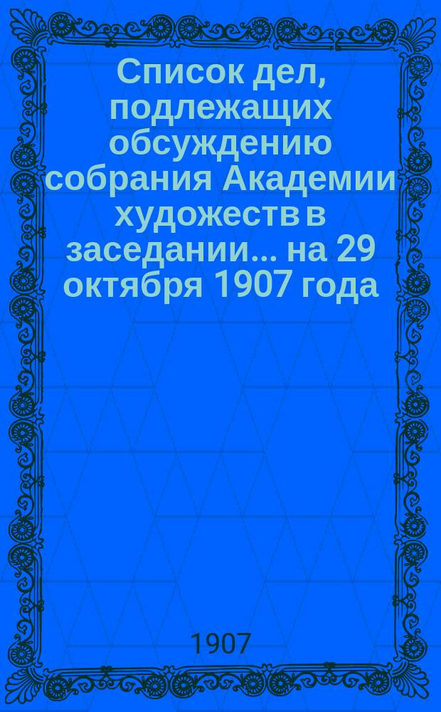 Список дел, подлежащих обсуждению собрания Академии художеств в заседании... ... на 29 октября 1907 года