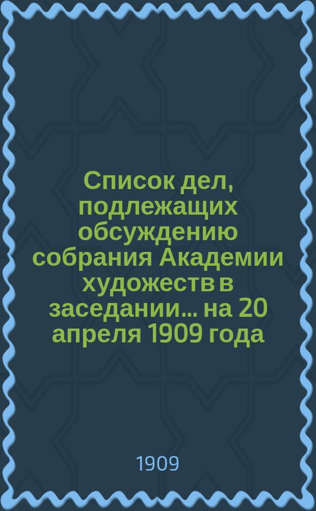 Список дел, подлежащих обсуждению собрания Академии художеств в заседании... ... на 20 апреля 1909 года