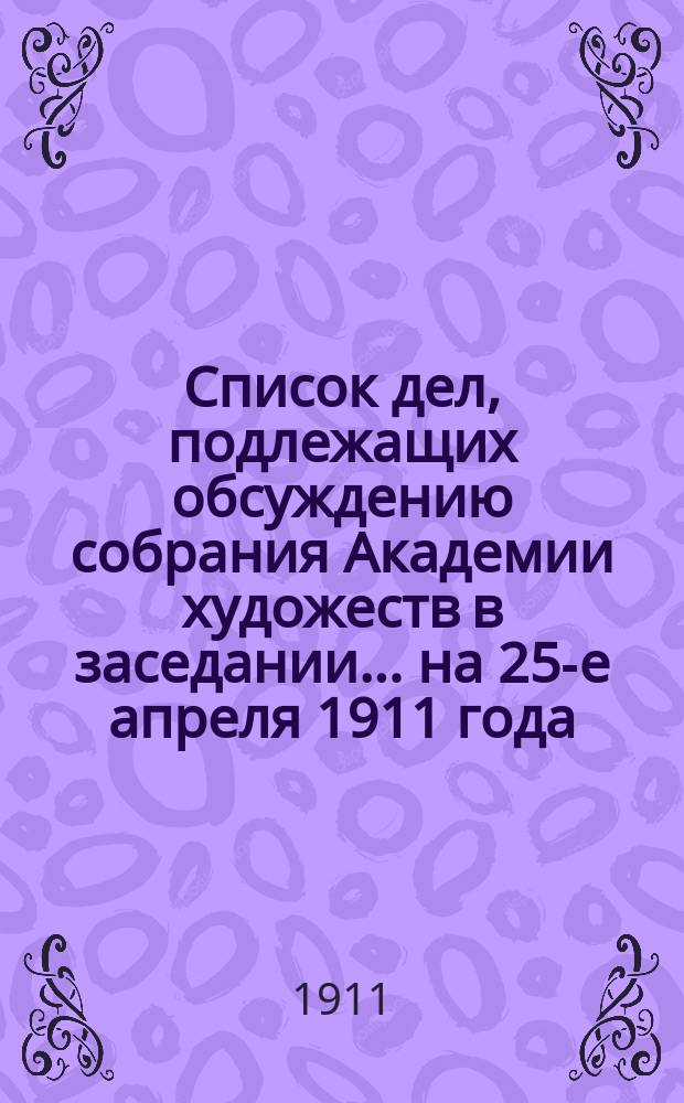 Список дел, подлежащих обсуждению собрания Академии художеств в заседании... ... на 25-е апреля 1911 года