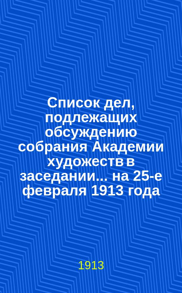 Список дел, подлежащих обсуждению собрания Академии художеств в заседании... ... на 25-е февраля 1913 года