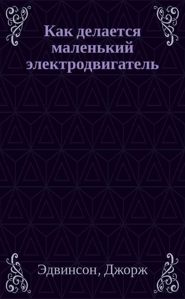 Как делается маленький электродвигатель : Руководство для любителей ремесла и науч. приложений : Пер. с англ