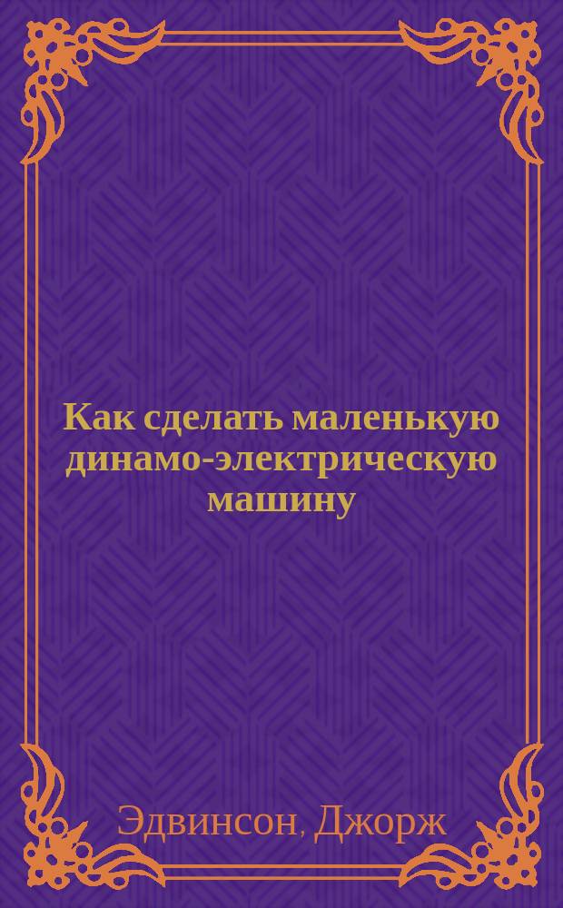 Как сделать маленькую динамо-электрическую машину : Руководство для любителей ремесла и науч. приложений : Пер. с англ