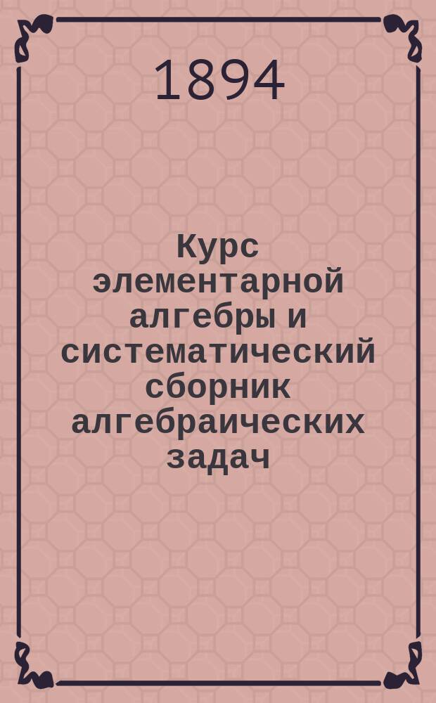 ... Курс элементарной алгебры и систематический сборник алгебраических задач : Ч. 1-2