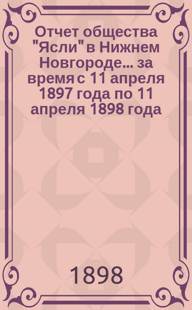 ... Отчет общества "Ясли" в Нижнем Новгороде... ... за время с 11 апреля 1897 года по 11 апреля 1898 года