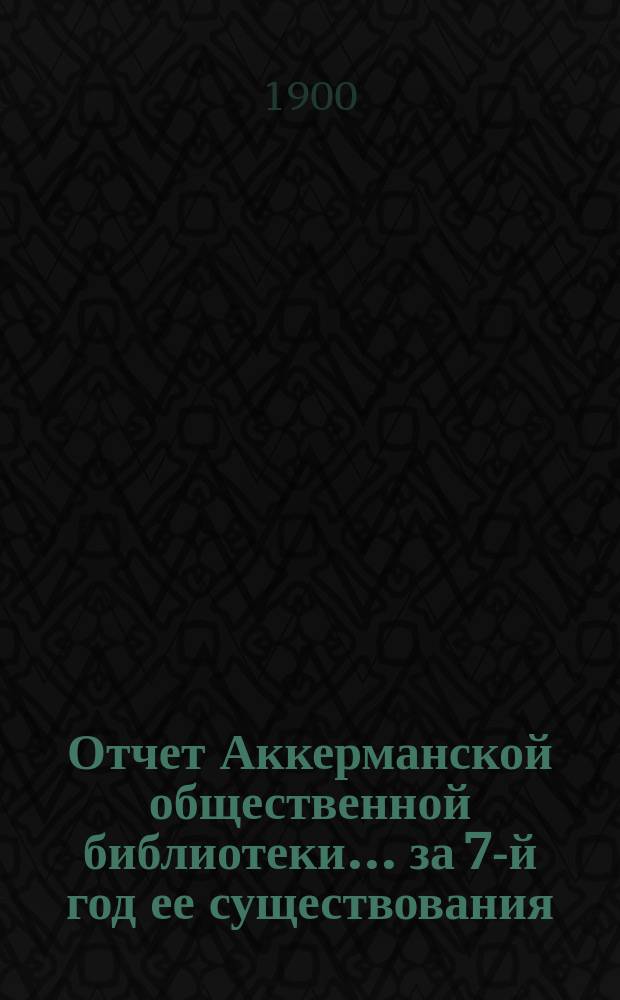 Отчет Аккерманской общественной библиотеки... за 7-й год ее существования : за 7-й год ее существования с 1 сентября 1899 по 1 сентября 1900 г. и протокол общего очередного собрания ее членов от 5 ноября 1900 года