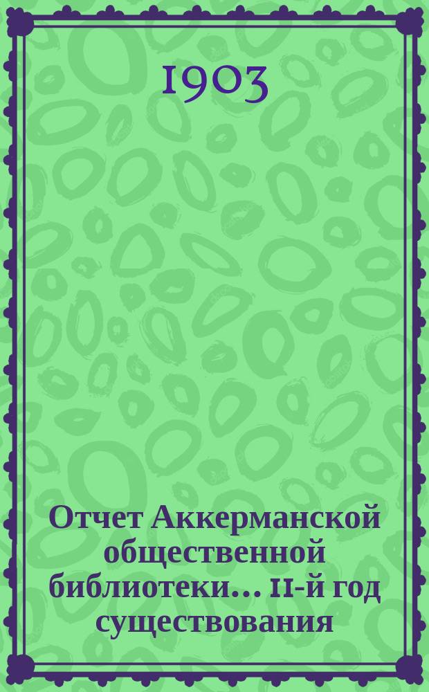 Отчет Аккерманской общественной библиотеки... 11-й год существования : 11-й год существования, за 1903-1904 год (с 1 сентября 1903 г. по 1 сентября 1904 г.), и протокол общего очередного собрания ее членов от 31 октября 1904 года, протокол собрания членов Библиотеки по случаю десятилетнего юбилея ее существования (7 марта 1903 г.) и приложения к нему