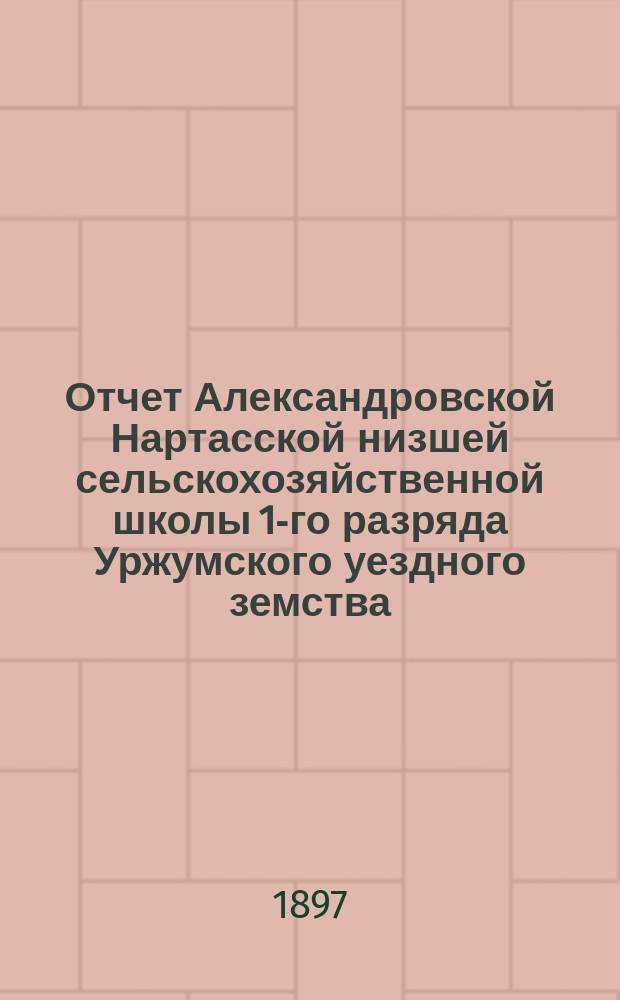 Отчет Александровской Нартасской низшей сельскохозяйственной школы 1-го разряда Уржумского уездного земства... за 1896 год