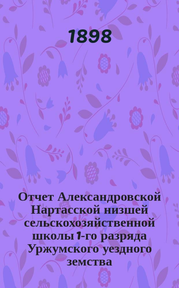 Отчет Александровской Нартасской низшей сельскохозяйственной школы 1-го разряда Уржумского уездного земства... за 1897 год