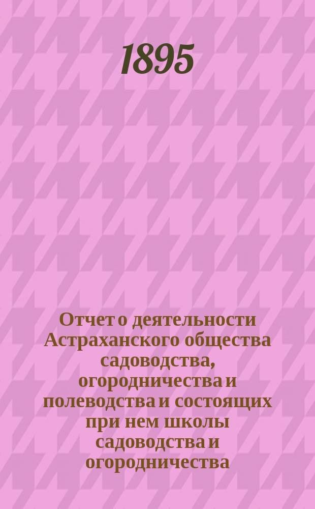 Отчет о деятельности Астраханского общества садоводства, огородничества и полеводства и состоящих при нем школы садоводства и огородничества, склада земледельческих орудий, инструкторов и других учреждений Общества...