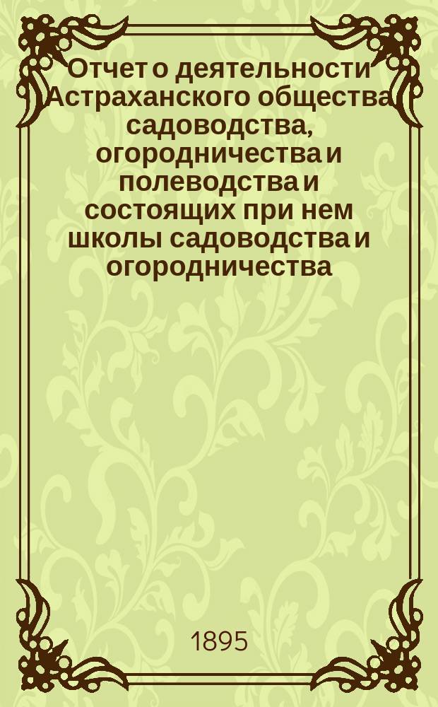 Отчет о деятельности Астраханского общества садоводства, огородничества и полеводства и состоящих при нем школы садоводства и огородничества, склада земледельческих орудий, инструкторов и других учреждений Общества... за 1893 год