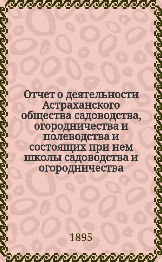 Отчет о деятельности Астраханского общества садоводства, огородничества и полеводства и состоящих при нем школы садоводства и огородничества, склада земледельческих орудий, инструкторов и других учреждений Общества... за 1894 год
