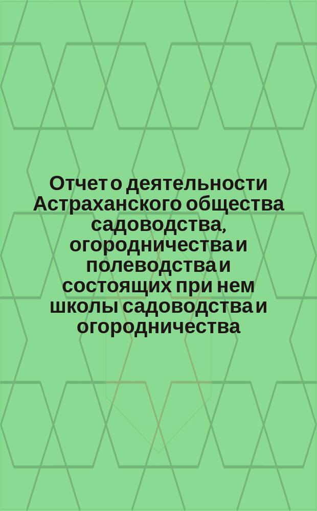 Отчет о деятельности Астраханского общества садоводства, огородничества и полеводства и состоящих при нем школы садоводства и огородничества, склада земледельческих орудий, инструкторов и других учреждений Общества... за 1895 год