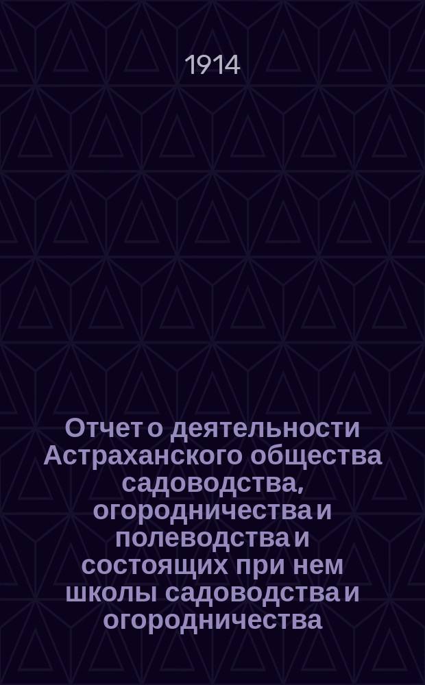 Отчет о деятельности Астраханского общества садоводства, огородничества и полеводства и состоящих при нем школы садоводства и огородничества, склада земледельческих орудий, инструкторов и других учреждений Общества... за 1912 год