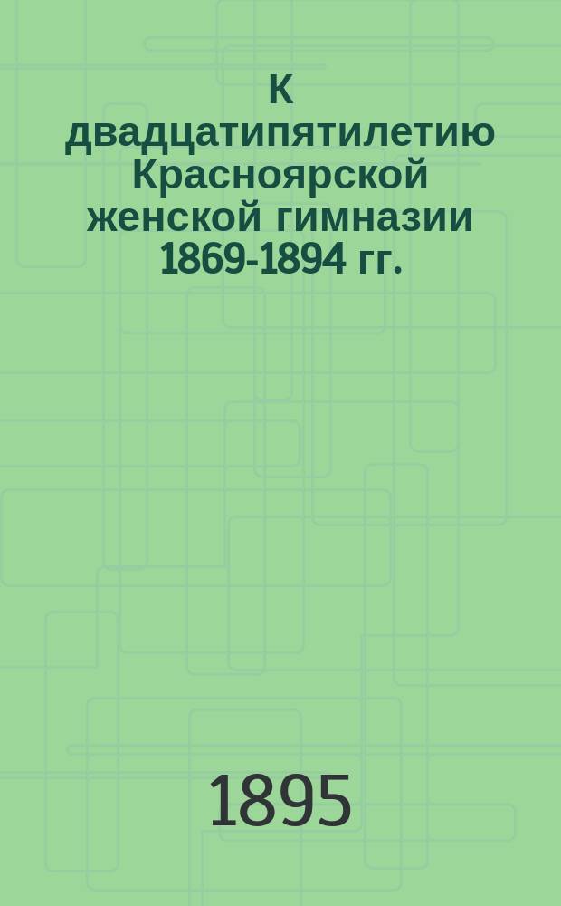 К двадцатипятилетию Красноярской женской гимназии [1869-1894 гг.]