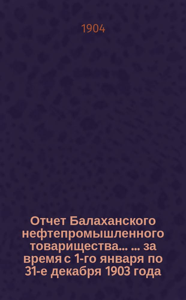 Отчет Балаханского нефтепромышленного товарищества ... ... за время с 1-го января по 31-е декабря 1903 года