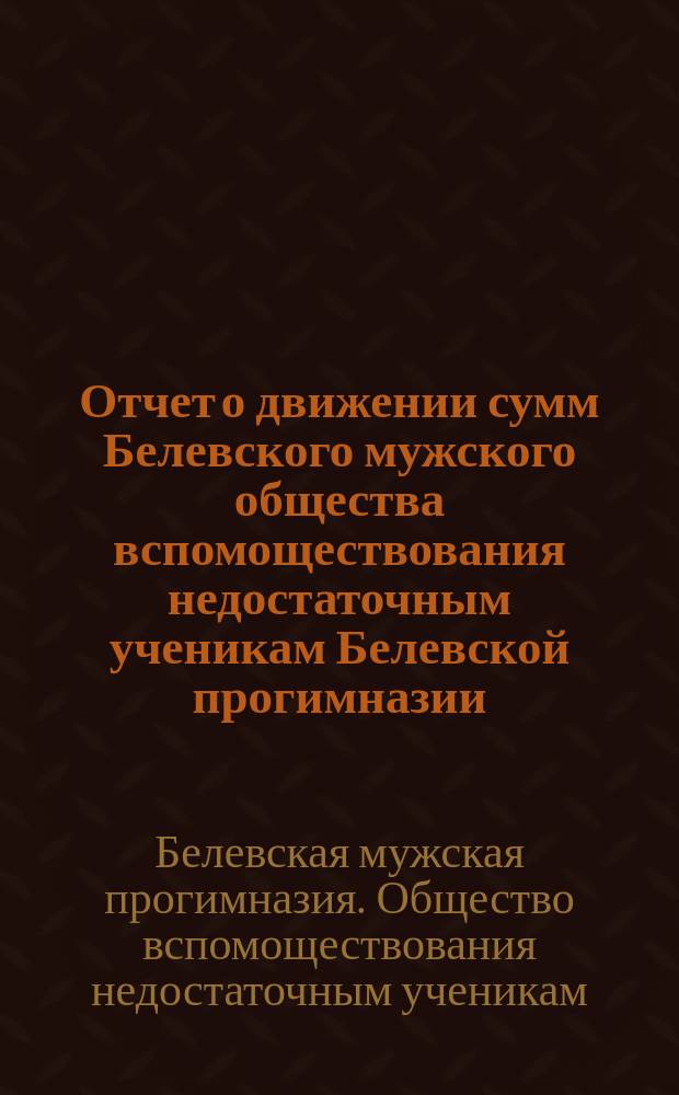 Отчет о движении сумм Белевского мужского общества вспомоществования недостаточным ученикам Белевской прогимназии ...