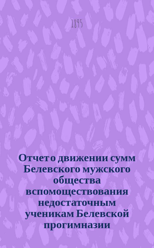 Отчет о движении сумм Белевского мужского общества вспомоществования недостаточным ученикам Белевской прогимназии ... ... с 18 ноября 1893 года по 15 декабря 1894 года