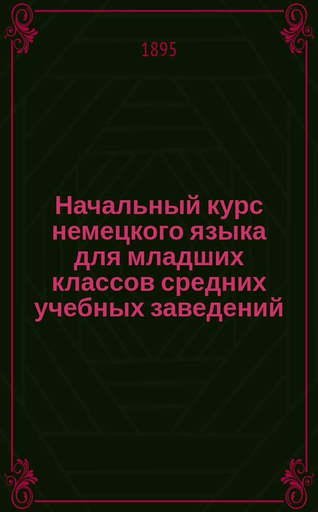Начальный курс немецкого языка для младших классов средних учебных заведений : Применительно к новым прогр. для гимназий, прогимназий и реал. уч-щ, утв. г. министром нар. прос. 20 июля 1890 г., сост. К.Я. Белицкий, дир. Одесск. Ришельевск. гимназии