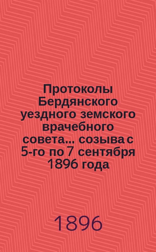 Протоколы Бердянского уездного земского врачебного совета... созыва с 5-го по 7 сентября 1896 года