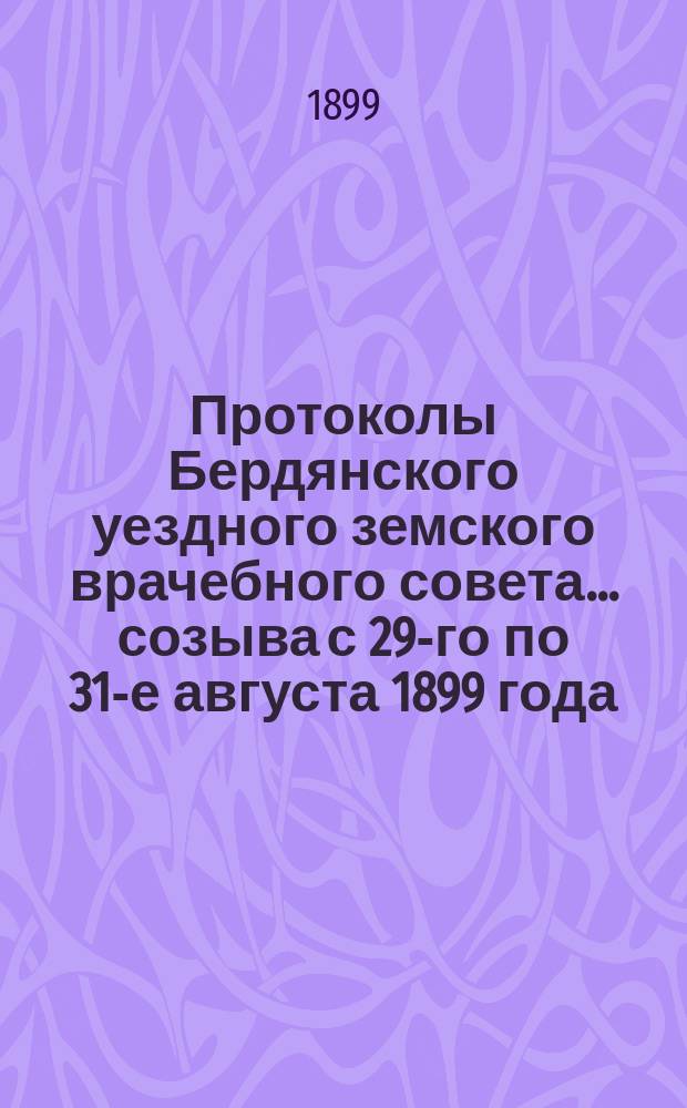 Протоколы Бердянского уездного земского врачебного совета... созыва с 29-го по 31-е августа 1899 года