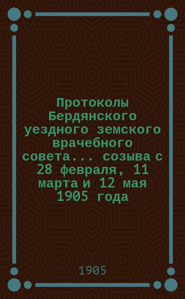 Протоколы Бердянского уездного земского врачебного совета... созыва с 28 февраля, 11 марта и 12 мая 1905 года