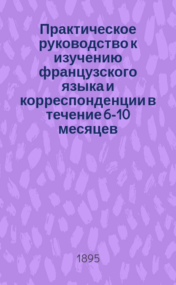 Практическое руководство к изучению французского языка и корреспонденции в течение 6-10 месяцев : Сост. по легчайшей натур. системе А.В. Брюзати и А.С. Шиманский