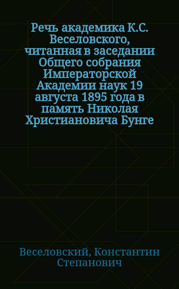 Речь академика К.С. Веселовского, читанная в заседании Общего собрания Императорской Академии наук 19 августа 1895 года [в память Николая Христиановича Бунге]
